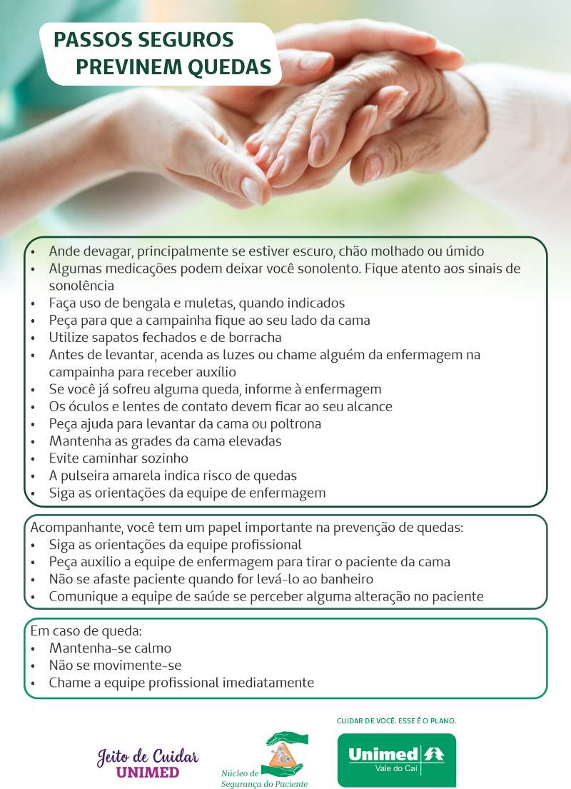 Imagem do cartaz. Na parte de cima está a foto com um close das mãos de uma enfermeira segurando uma idosa. Acima está escrito "PASSOS SEGUROS PREVINEM QUEDAS". Abaixo está escrito "Ande devagar, principalmente se estiver escuro, chão molhado ou úmido; Algumas medicações podem deixar você sonolento. Fique atento aos sinais de sonolência; Faça uso de bengala e muletas, quando indicados; Peça para que a campainha fique ao seu lado da cama; Utilize sapatos fechados e de borracha; Antes de levantar, acenda as luzes ou chame alguém da enfermagem na campainha para receber auxílio; Se você já sofreu alguma queda, informe à enfermagem; Os óculos e lentes de contato devem ficar ao seu alcance; Peça ajuda para levantar da cama ou poltrona; Mantenha as grades da cama elevadas; Evite caminhar sozinho; A pulseira amarela indica risco de quedas; Siga as orientações da equipe de enfermagem; Acompanhante, você tem um papel importante na prevenção de quedas: Siga as orientações da equipe profissional; Peça auxilio a equipe de enfermagem para tirar o paciente da cama; Não se afaste paciente quando for levá-lo ao banheiro; Comunique a equipe de saúde se perceber alguma alteração no paciente. Em caso de queda: Mantenha-se calmo; Não se movimente-se e Chame a equipe profissional imediatamente. Abaixo estão os logos de Jeito de Cuidar Unimed, Núcleo de Segurança do Paciente e Unimed Vale do Caí.