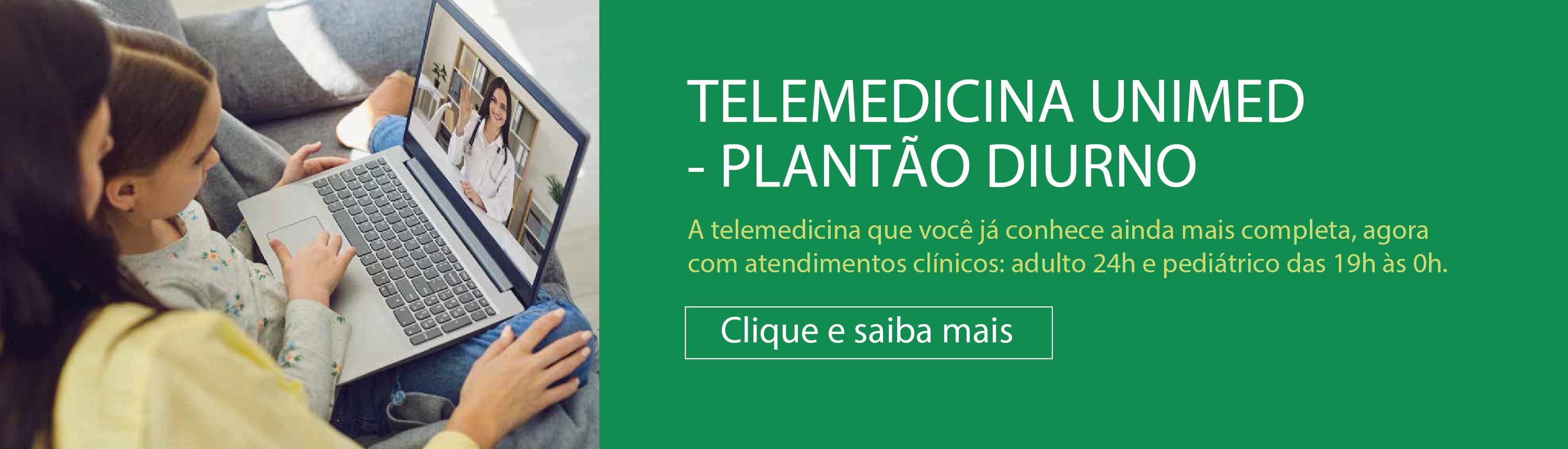 Banner do Plantão Telemedicina. Na esquerda temos a imagem de uma mãe e filha. A filha está sentada no colo da mãe com um notebook no colo. Na tela do notebook está uma médica acenando para elas. Na esquerda, num fundo verde está escrito: Telemedicina Unimed - Plantão Diurno. A telemedicina que você conhece ainda completa, agora com atendimentos clínicos: adulto 24 horas e pediátricos das 19 à meia-noite. Clique e saiba mais. Ao clicar no banner, você é direcionando para o site da Telemedicina.